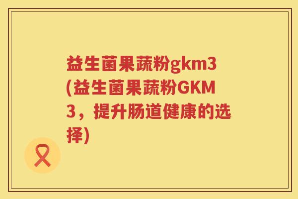 益生菌果蔬粉gkm3(益生菌果蔬粉GKM3，提升肠道健康的选择)