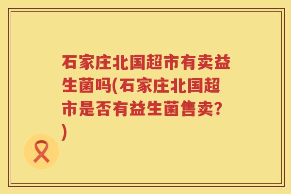 石家庄北国超市有卖益生菌吗(石家庄北国超市是否有益生菌售卖？)