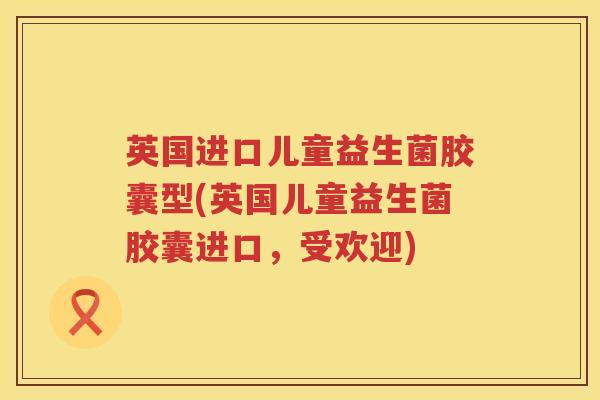 英国进口儿童益生菌胶囊型(英国儿童益生菌胶囊进口，受欢迎)