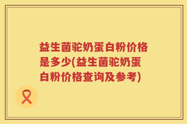 益生菌驼奶蛋白粉价格是多少(益生菌驼奶蛋白粉价格查询及参考)