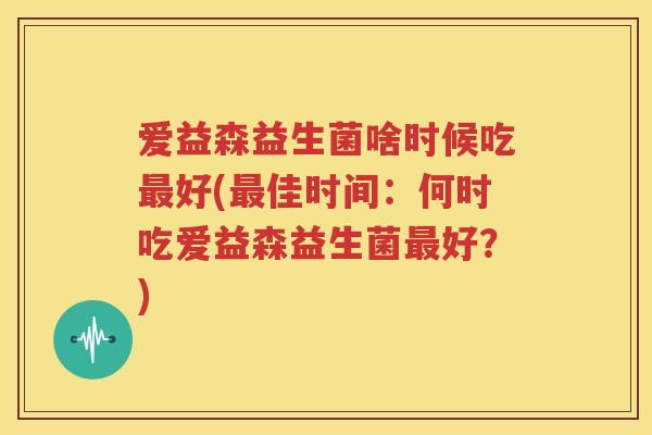 爱益森益生菌啥时候吃最好(最佳时间：何时吃爱益森益生菌最好？)