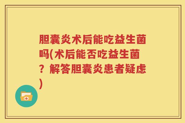 胆囊炎术后能吃益生菌吗(术后能否吃益生菌？解答胆囊炎患者疑虑)