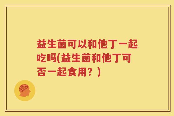 益生菌可以和他丁一起吃吗(益生菌和他丁可否一起食用？)