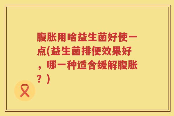 腹胀用啥益生菌好使一点(益生菌排便效果好，哪一种适合缓解腹胀？)