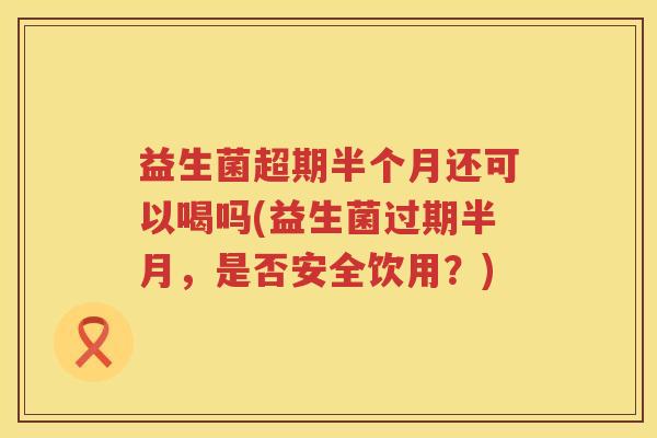 益生菌超期半个月还可以喝吗(益生菌过期半月，是否安全饮用？)