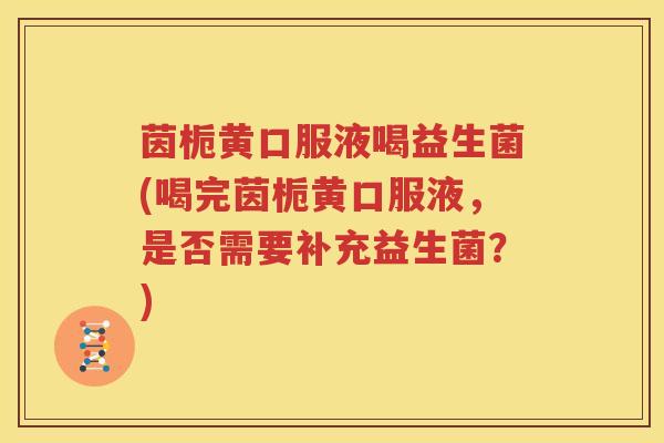 茵栀黄口服液喝益生菌(喝完茵栀黄口服液，是否需要补充益生菌？)