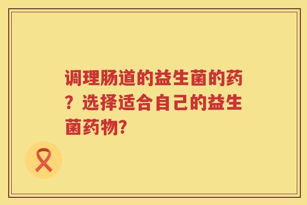 调理肠道的益生菌的药？选择适合自己的益生菌药物？