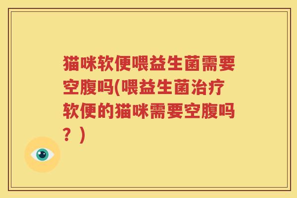 猫咪软便喂益生菌需要空腹吗(喂益生菌治疗软便的猫咪需要空腹吗？)
