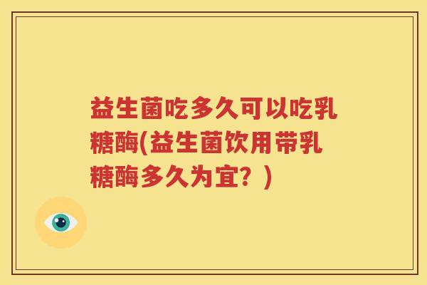 益生菌吃多久可以吃乳糖酶(益生菌饮用带乳糖酶多久为宜？)