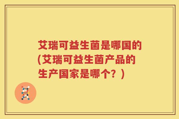 艾瑞可益生菌是哪国的(艾瑞可益生菌产品的生产国家是哪个？)