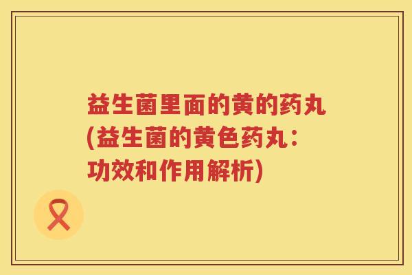 益生菌里面的黄的药丸(益生菌的黄色药丸：功效和作用解析)
