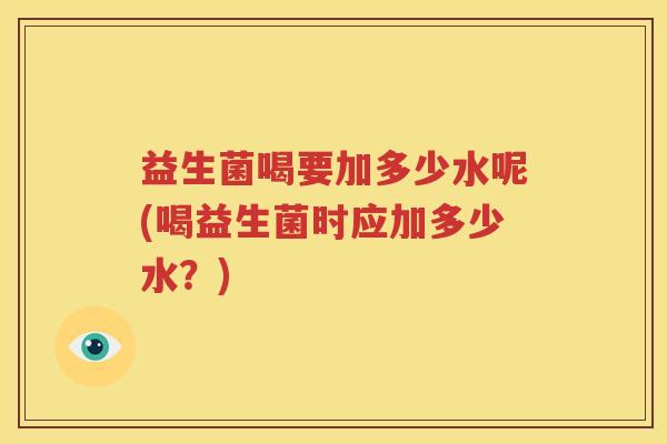 益生菌喝要加多少水呢(喝益生菌时应加多少水？)