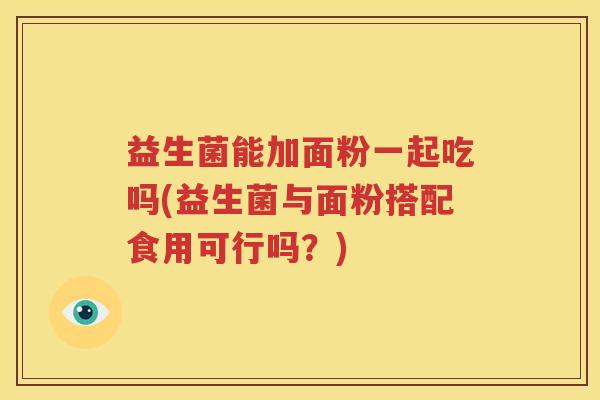 益生菌能加面粉一起吃吗(益生菌与面粉搭配食用可行吗？)