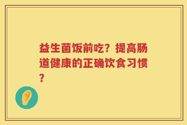 益生菌饭前吃？提高肠道健康的正确饮食习惯？