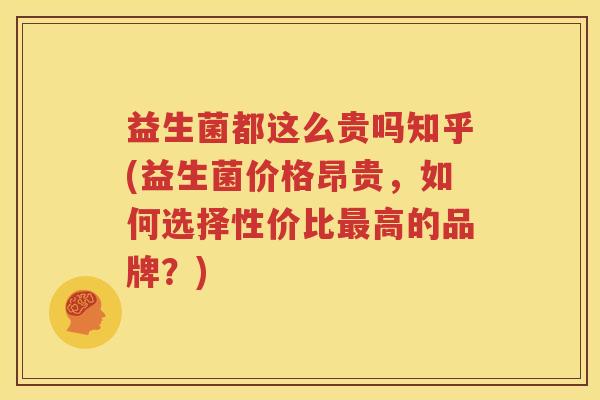 益生菌都这么贵吗知乎(益生菌价格昂贵，如何选择性价比最高的品牌？)