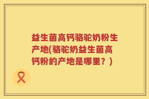益生菌高钙骆驼奶粉生产地(骆驼奶益生菌高钙粉的产地是哪里？)