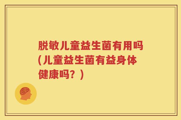 脱敏儿童益生菌有用吗(儿童益生菌有益身体健康吗？)