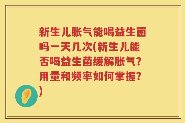 新生儿胀气能喝益生菌吗一天几次(新生儿能否喝益生菌缓解胀气？用量和频率如何掌握？)