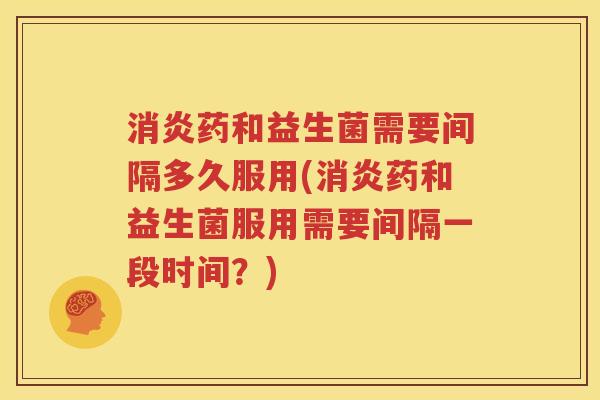 消炎药和益生菌需要间隔多久服用(消炎药和益生菌服用需要间隔一段时间？)