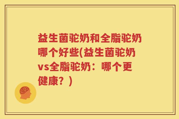 益生菌驼奶和全脂驼奶哪个好些(益生菌驼奶vs全脂驼奶：哪个更健康？)