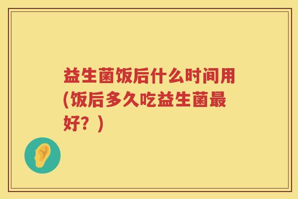 益生菌饭后什么时间用(饭后多久吃益生菌最好？)