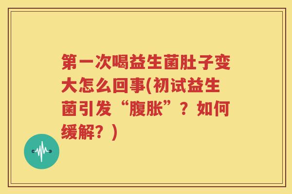 第一次喝益生菌肚子变大怎么回事(初试益生菌引发“腹胀”？如何缓解？)