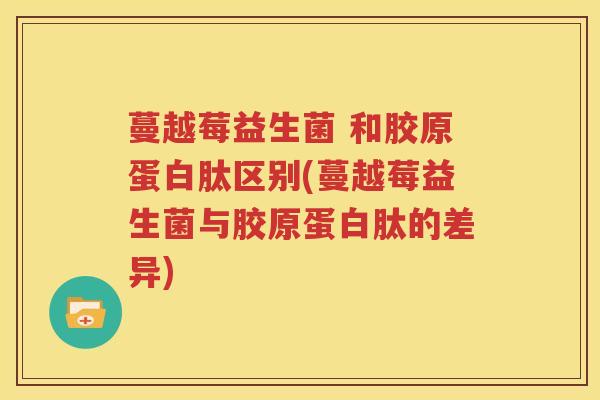 蔓越莓益生菌 和胶原蛋白肽区别(蔓越莓益生菌与胶原蛋白肽的差异)