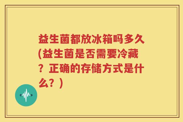 益生菌都放冰箱吗多久(益生菌是否需要冷藏？正确的存储方式是什么？)