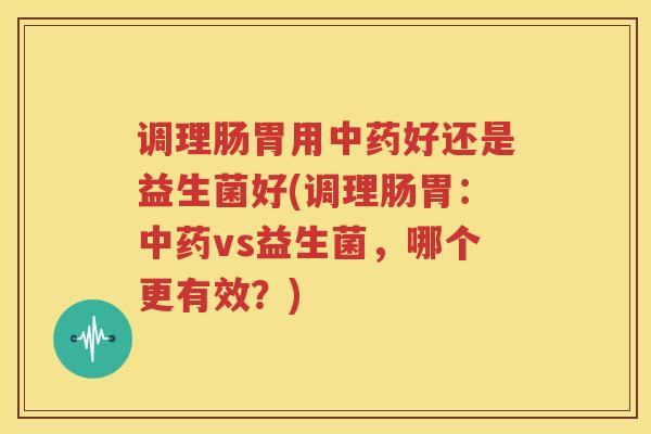 调理肠胃用中药好还是益生菌好(调理肠胃：中药vs益生菌，哪个更有效？)