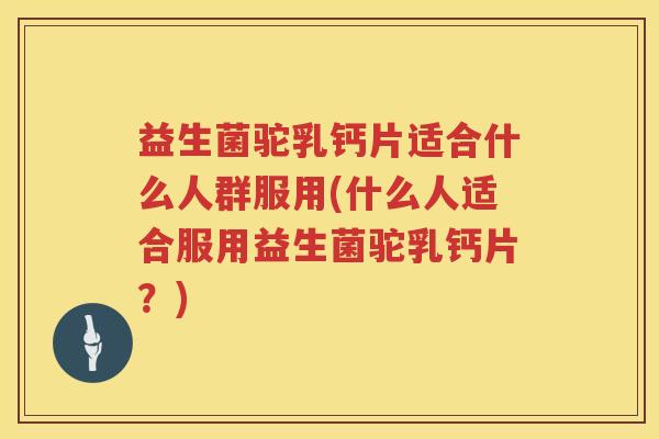 益生菌驼乳钙片适合什么人群服用(什么人适合服用益生菌驼乳钙片？)