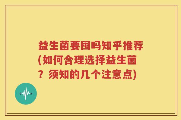 益生菌要囤吗知乎推荐(如何合理选择益生菌？须知的几个注意点)