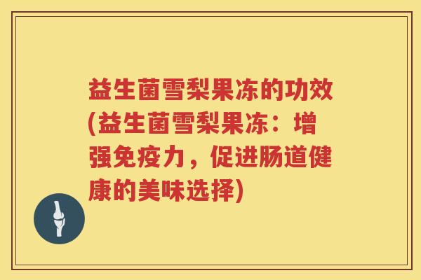 益生菌雪梨果冻的功效(益生菌雪梨果冻：增强免疫力，促进肠道健康的美味选择)