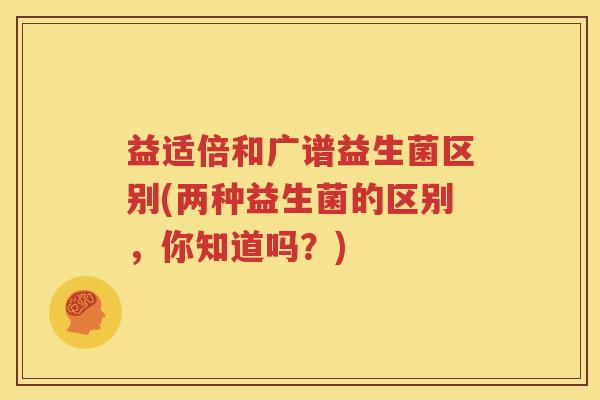 益适倍和广谱益生菌区别(两种益生菌的区别，你知道吗？)