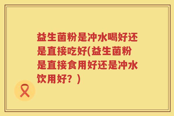 益生菌粉是冲水喝好还是直接吃好(益生菌粉是直接食用好还是冲水饮用好？)