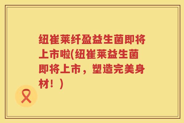 纽崔莱纤盈益生菌即将上市啦(纽崔莱益生菌即将上市，塑造完美身材！)