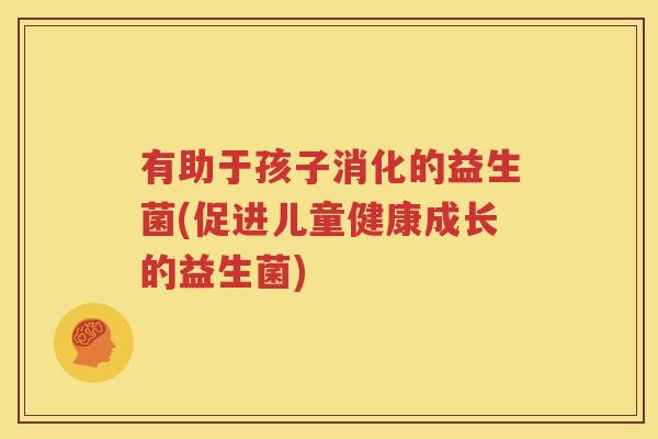 有助于孩子消化的益生菌(促进儿童健康成长的益生菌)
