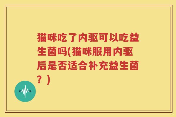 猫咪吃了内驱可以吃益生菌吗(猫咪服用内驱后是否适合补充益生菌？)