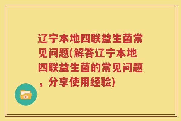 辽宁本地四联益生菌常见问题(解答辽宁本地四联益生菌的常见问题，分享使用经验)