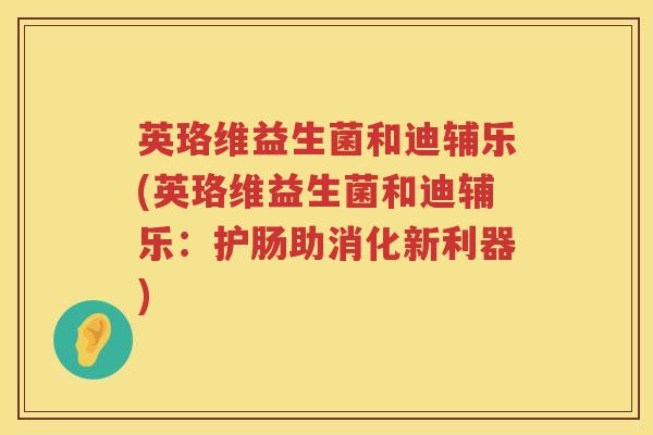 英珞维益生菌和迪辅乐(英珞维益生菌和迪辅乐：护肠助消化新利器)