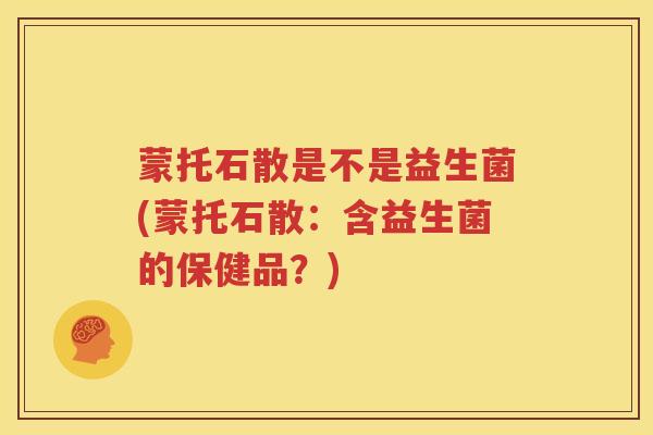 蒙托石散是不是益生菌(蒙托石散：含益生菌的保健品？)