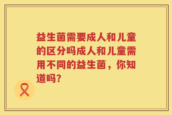 益生菌需要成人和儿童的区分吗成人和儿童需用不同的益生菌，你知道吗？