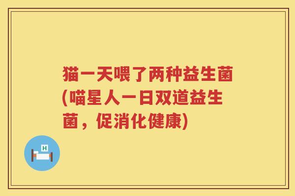 猫一天喂了两种益生菌(喵星人一日双道益生菌，促消化健康)