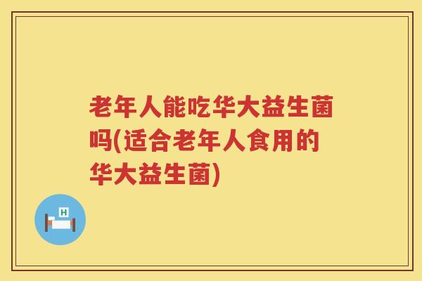 老年人能吃华大益生菌吗(适合老年人食用的华大益生菌)