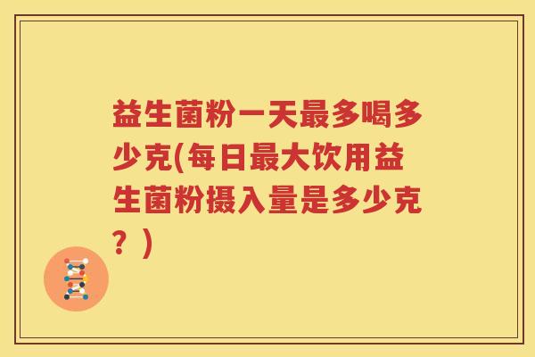 益生菌粉一天最多喝多少克(每日最大饮用益生菌粉摄入量是多少克？)