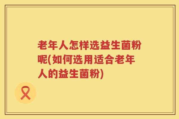 老年人怎样选益生菌粉呢(如何选用适合老年人的益生菌粉)