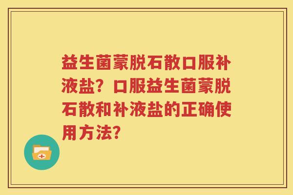益生菌蒙脱石散口服补液盐？口服益生菌蒙脱石散和补液盐的正确使用方法？