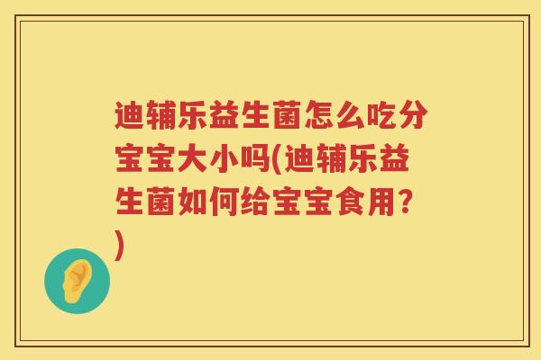 迪辅乐益生菌怎么吃分宝宝大小吗(迪辅乐益生菌如何给宝宝食用？)
