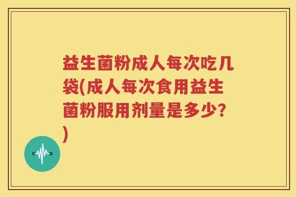 益生菌粉成人每次吃几袋(成人每次食用益生菌粉服用剂量是多少？)