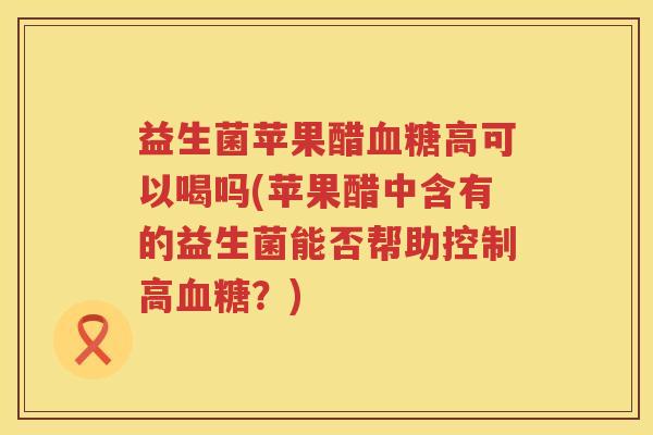 益生菌苹果醋血糖高可以喝吗(苹果醋中含有的益生菌能否帮助控制高血糖？)