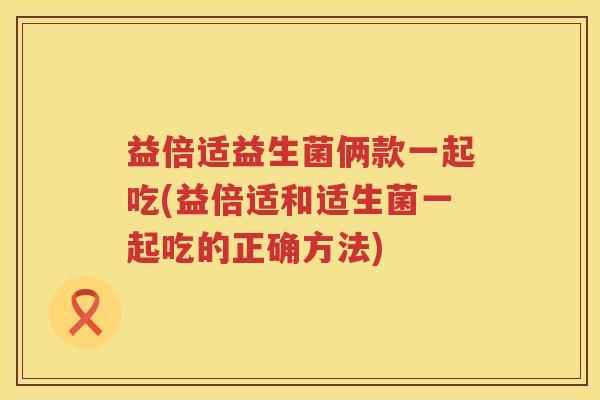 益倍适益生菌俩款一起吃(益倍适和适生菌一起吃的正确方法)